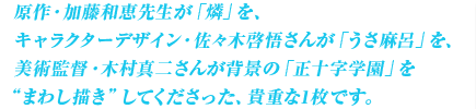 原作・加藤和恵先生が「燐」を、キャラクターデザイン・佐々木啓悟さんが「うさ麻呂」を、美術監督・木村真二さんが背景の「正十字学園」を“まわし描き”してくださった、貴重な1枚です。